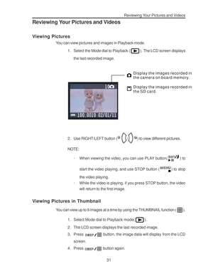 Page 35 Reviewing Your Pictures and Videos
31
Reviewing Your Pictures and Videos
Viewing Pictures
You can view pictures and images in Playback mode.
1. Select the Mode dial to Playback (
). The LCD screen displays
the last recorded image.
Display the images recorded in 
the camera on board memory.
Display the images recorded in 
the SD card.
2. Use RIGHT/LEFT button (/) to view different pictures.
NOTE:
· When viewing the video, you can use PLAY button(
) to
start the video playing, and use STOP button (
) to...