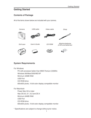 Page 5 Getting Started
1
Getting Started
Contents of Package
All of the items shown below are included with your camera.
CameraUSB cable
Vi deo cable
Strap
Soft caseUsers Guide
CD-ROMAlkaline batteries
(2 AA-size batteries)
System Requirements
For Windows
PC with processor better than MMX Pentium 233MHz
Windows 98/98se/2000/ME/XP
Minimum 32MB RAM
USB Port
CD-ROM drive
800x600 pixels, 16-bit color display compatible monitor
For Macintosh
Power Mac G3 or later
Mac OS 9.0, 9.1, 9.2 and OS X
Minimum 64MB RAM
USB...