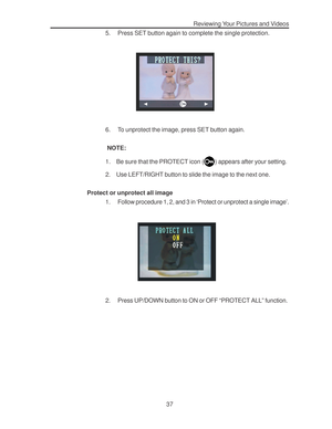 Page 41 Reviewing Your Pictures and Videos
37 5. Press SET button again to complete the single protection.
6. To unprotect the image, press SET button again.
 NOTE:
1. Be sure that the PROTECT icon (
) appears after your setting.
2. Use LEFT/RIGHT button to slide the image to the next one.
Protect or unprotect all image
1. Follow procedure 1, 2, and 3 in ‘Protect or unprotect a single image’.
2. Press UP/DOWN button to ON or OFF “PROTECT ALL” function.      