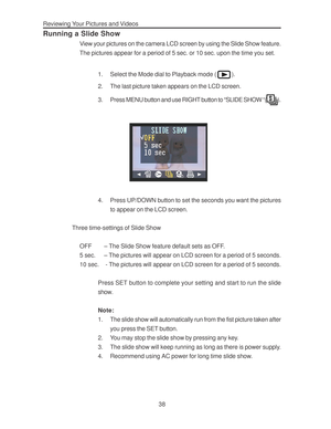 Page 42 Reviewing Your Pictures and Videos
38
Running a Slide Show
View your pictures on the camera LCD screen by using the Slide Show feature.
The pictures appear for a period of 5 sec. or 10 sec. upon the time you set.
1. Select the Mode dial to Playback mode (
).
2. The last picture taken appears on the LCD screen.
3. Press MENU button and use RIGHT button to “SLIDE SHOW “(
).
4. Press UP/DOWN button to set the seconds you want the pictures
to appear on the LCD screen.
Three time-settings of Slide Show
OFF –...