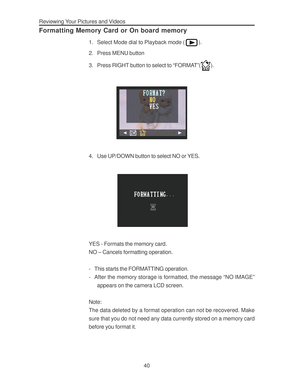 Page 44 Reviewing Your Pictures and Videos
40
Formatting Memory Card or On board memory
1. Select Mode dial to Playback mode ().
2. Press MENU button
3. Press RIGHT button to select to “FORMAT”(
).
4. Use UP/DOWN button to select NO or YES.
YES - Formats the memory card.
NO – Cancels formatting operation.
- This starts the FORMATTING operation.
- After the memory storage is formatted, the message “NO IMAGE”
appears on the camera LCD screen.
Note:
The data deleted by a format operation can not be recovered....