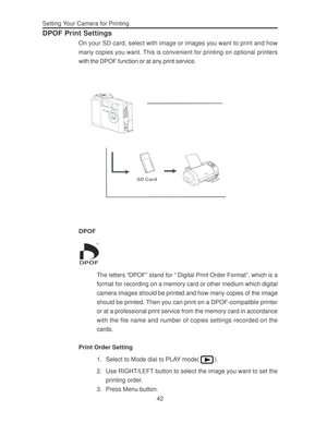 Page 46 Setting Your Camera for Printing
42
DPOF Print Settings
On your SD card, select with image or images you want to print and how
many copies you want. This is convenient for printing on optional printers
with the DPOF function or at any print service.
SD Card
DPOF
The letters “DPOF” stand for “ Digital Print Order Format”, which is a
format for recording on a memory card or other medium which digital
camera images should be printed and how many copies of the image
should be printed. Then you can print on...