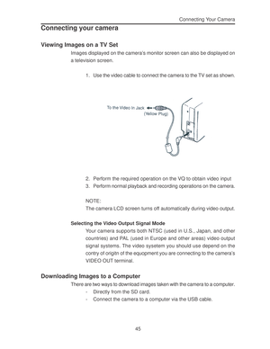 Page 49 45Connecting Your Camera
Connecting your camera
Viewing Images on a TV Set
Images displayed on the camera’s monitor screen can also be displayed on
a television screen.
1. Use the video cable to connect the camera to the TV set as shown.
2. Perform the required operation on the VQ to obtain video input
3. Perform normal playback and recording operations on the camera.
NOTE:
The camera LCD screen turns off automatically during video output.
Selecting the Video Output Signal Mode
Your camera supports both...