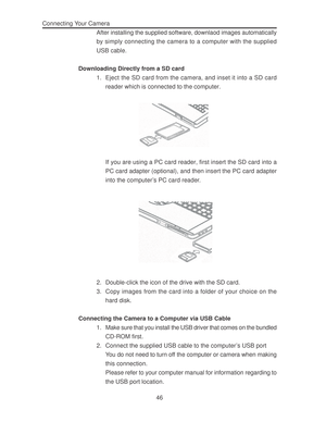 Page 50 46 Connecting Your Camera
After installing the supplied software, downlaod images automatically
by simply connecting the camera to a computer with the supplied
USB cable.
Downloading Directly from a SD card
1. Eject the SD card from the camera, and inset it into a SD card
reader which is connected to the computer.
If you are using a PC card reader, first insert the SD card into a
PC card adapter (optional), and then insert the PC card adapter
into the computer’s PC card reader.
2. Double-click the icon...