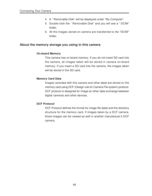 Page 52 48 Connecting Your Camera
4. A “ Removable Disk” will be displayed under “My Computer”.
5. Double-click the “ Removable Disk” and you will see a “ DCIM”
folder.
6. All the images stored on camera are transferred to the “DCIM”
folder.
About the memory storage you using in this camera
On-board Memory
This camera has on board memory. If you do not insert SD card into
the camera, all images taken will be stored in camera on-board
memory. If you insert a SD card into the camera, the images taken
will be...