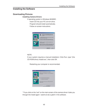 Page 53 49Installing the Software
Installing the Software
Downloading Pictures
Installing Camera Drivers
If operating system is Windows 98/98SE:
Insert CD into your PC cd-rom drive.
Program should install automatically.
Follow on-screen instructions.
NOTE:
If your system requires a manual installation: Click Run, type “(the
CD-ROM drive):/install.exe”, then click OK.
Restarting your computer is recommended.
**If you click on the “exit” on the main screen of the camera driver it take you
through the install...