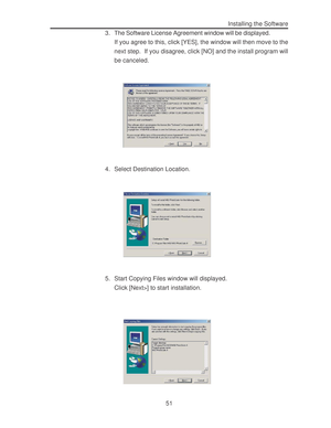 Page 55 51Installing the Software
3. The Software License Agreement window will be displayed.
If you agree to this, click [YES], the window will then move to the
next step.  If you disagree, click [NO] and the install program will
be canceled.
4. Select Destination Location.
5. Start Copying Files window will displayed.
Click [Next>] to start installation.  