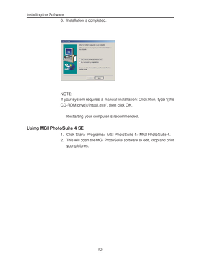 Page 56 Installing the Software
52 6. Installation is completed.
NOTE:
If your system requires a manual installation: Click Run, type “(the
CD-ROM drive):/install.exe”, then click OK.
Restarting your computer is recommended.
Using MGI PhotoSuite 4 SE
1. Click Start> Programs> MGI PhotoSuite 4> MGI PhotoSuite 4.
2. This will open the MGI PhotoSuite software to edit, crop and print
your pictures.  