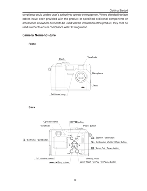 Page 7 Getting Started
3 compliance could void the user’s authority to operate the equipment. Where shielded interface
cables have been provided with the product or specified additional components or
accessories elsewhere defined to be used with the installation of the product, they must be
used in order to ensure compliance with FCC regulation.
Camera Nomenclature
Front
Self-timer lampFlash
Viewfinder
Microphone
Lens
Back
ViewfinderOperation lamp
button
/ Zoom In / Up button
/ Continuous shutter / Right...