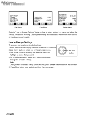 Page 2020
userÕs manual
digital camera
File Menu     Play Menu      Setup Menu
Refer to How to Change Settings below on how to select options in a menu and adjust the
settings. The section Viewing, Copying and Printing discusses about the different menu options
of the above menus in detail.
How to Change Settings
To access a menu option and adjust settings:
1.Press Menu button to display the menu screen on LCD monitor.
2.Use     or     button to select one of the cameras menus.
3.Use     or     button to move...