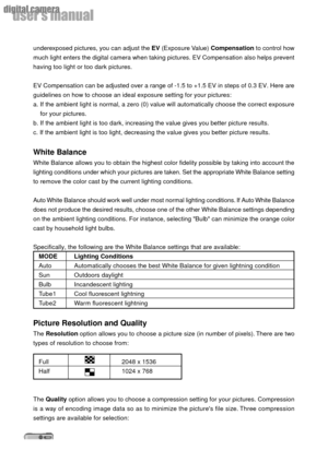 Page 2828
userÕs manual
digital camera
underexposed pictures, you can adjust the EV (Exposure Value) Compensation to control how
much light enters the digital camera when taking pictures. EV Compensation also helps prevent
having too light or too dark pictures.
EV Compensation can be adjusted over a range of -1.5 to +1.5 EV in steps of 0.3 EV. Here are
guidelines on how to choose an ideal exposure setting for your pictures:
a. If the ambient light is normal, a zero (0) value will automatically choose the...