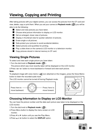 Page 3333
Viewing, Copying and Printing
After taking pictures with your digital camera, you can access the pictures from the CF card and
view, delete, copy or print them. When you set your camera to Playback mode (        ) you will be
able to do the following:
Select and view pictures you have taken.
Choose what picture information to display on LCD monitor.
Get an enlarged, closer view of pictures.
Display in thumbnail view for quicker selection of pictures.
Erase single or all pictures.
Safe-protect your...