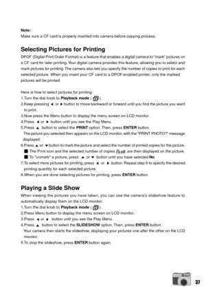 Page 3737
Note:
Make sure a CF card is properly inserted into camera before copying process.
Selecting Pictures for Printing
DPOF (Digital Print Order Format) is a feature that enables a digital camera to mark pictures on
a CF card for later printing. Your digital camera provides this feature, allowing you to select and
mark pictures for printing. The camera also lets you specify the number of copies to print for each
selected picture. When you insert your CF card to a DPOF-enabled printer, only the marked...
