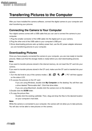 Page 4040
userÕs manual
digital camera
Transferring Pictures to the Computer
After you have installed the camera software, connect the digital camera to your computer and
start transferring your pictures.
Connecting the Camera to Your Computer
Your digital camera comes with a USB cable that you can use to connect the camera to your
computer.
1.Plug the smaller connector of the USB cable into the digital port on your camera.
2.Plug the other end of the USB cable to your computers USB port.
3.Since downloading...