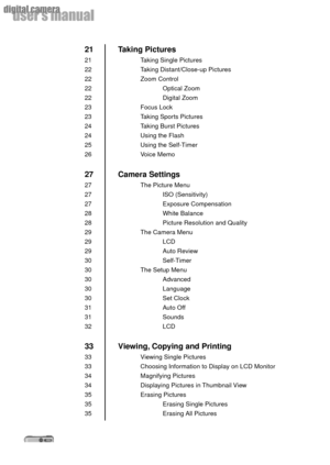 Page 88
userÕs manual
digital camera
Taking Pictures
Taking Single Pictures
Taking Distant/Close-up Pictures
Zoom Control
Optical Zoom
Digital Zoom
Focus Lock
Taking Sports Pictures
Taking Burst Pictures
Using the Flash
Using the Self-Timer
Voice Memo
Camera Settings
The Picture Menu
ISO (Sensitivity)
Exposure Compensation
White Balance
Picture Resolution and Quality
The Camera Menu
LCD
Auto Review
Self-Timer
The Setup Menu
Advanced
Language
Set Clock
Auto Off
Sounds
LCD
Viewing, Copying and Printing
Viewing...