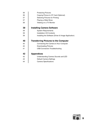 Page 99
Protecting Pictures
Copying Picture to CF Card (Optional)
Selecting Pictures for Printing
Playing a Slide Show
Viewing on a TV Monitor
Installing Camera Software
System Requirements
Installation CD Contents
Installing the Software (Driver & Image Application)
Transferring Pictures to the Computer
Connecting the Camera to Your Computer
Downloading Pictures
USB Connection Troubleshooting
Appendices
Understanding Camera Sounds and LED
Default Camera Settings
Camera Specifications
36
36
37
37
38
39
39
39...