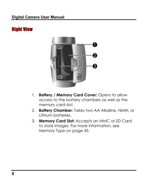 Page 12 Digital Camera User Manual 
Right View 
 
1. Battery / Memory Card Cover: Opens to allow 
access to the battery chambers as well as the 
memory card slot. 
2. Battery Chamber: Takes two AA Alkaline, NiMH, or 
Lithium batteries. 
3. Memory Card Slot: Accepts an MMC or SD Card 
to store images. For more information, see 
Memory Type on page 45. 
8   