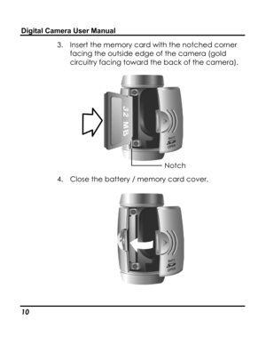 Page 14 Digital Camera User Manual 
3. Insert the memory card with the notched corner 
facing the outside edge of the camera (gold 
circuitry facing toward the back of the camera). 
 Notch 
4. Close the battery / memory card cover. 
 
 
10   