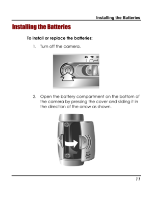 Page 15 Installing the Batteries 
Installing the Batteries 
To install or replace the batteries: 
1. Turn off the camera. 
 
2. Open the battery compartment on the bottom of 
the camera by pressing the cover and sliding it in 
the direction of the arrow as shown. 
 
   11   