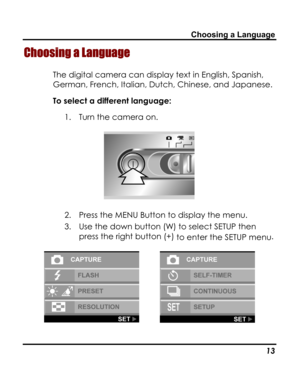 Page 17 Choosing a Language 
Choosing a Language 
The digital camera can display text in English, Spanish, 
German, French, Italian, Dutch, Chinese, and Japanese. 
To select a different language: 
1. Turn the camera on. 
 
2. Press the MENU Button to display the menu. 
3. Use the down button (W) to select SETUP then 
press the right button (+) to enter the SETUP menu. 
   
   13   