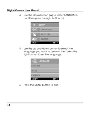 Page 18 Digital Camera User Manual 
4. Use the down button (W) to select LANGUAGE 
and then press the right button (+). 
 
5. Use the up and down button to select the 
language you want to use and then press the 
right button to set the language. 
 
6. Press the MENU button to exit. 
14   