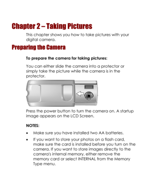 Page 19  
Chapter 2 – Taking Pictures 
This chapter shows you how to take pictures with your 
digital camera. 
Preparing the Camera 
To prepare the camera for taking pictures: 
You can either slide the camera into a protector or 
simply take the picture while the camera is in the 
protector. 
 
Press the power button to turn the camera on. A startup 
image appears on the LCD Screen. 
NOTES: 
• Make sure you have installed two AA batteries. 
• If you want to store your photos on a flash card, 
make sure the card...