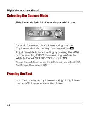 Page 20 Digital Camera User Manual 
Selecting the Camera Mode 
Slide the Mode Switch to the mode you wish to use. 
 
For basic point and click picture taking, use the 
Capture mode indicated by the camera icon . 
Adjust the white balance setting by pressing the MENU 
button, selecting PRESET, then selecting: AWB (Auto 
White Balance), SUN, FLORESCENT, or SHADE. 
To use the self-timer, press the MENU button, select SELF-
TIMER, and then select ON. 
 
Framing the Shot 
Hold the camera steady to avoid taking...