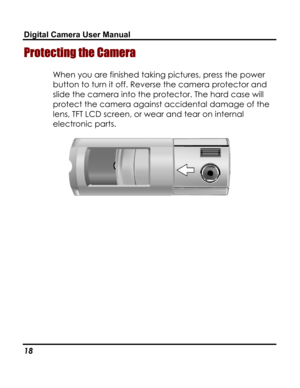 Page 22 Digital Camera User Manual 
Protecting the Camera 
When you are finished taking pictures, press the power 
button to turn it off. Reverse the camera protector and 
slide the camera into the protector. The hard case will 
protect the camera against accidental damage of the 
lens, TFT LCD screen, or wear and tear on internal 
electronic parts. 
 
18   