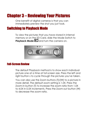Page 23  
Chapter 3 – Reviewing Your Pictures 
One benefit of digital cameras is that you can 
immediately preview the shot you just took. 
Switching to Playback Mode 
To view the pictures that you have stored in internal 
memory or on the SD Card, slide the Mode Switch to 
Playback Mode  and turn the camera on. 
 
Full-Screen Review 
The default Playback method is to show each individual 
picture one at a time at full screen size. Press the left and 
right button s to cycle through the pictures youve taken....