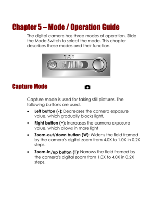 Page 32  
Chapter 5 – Mode / Operation Guide 
The digital camera has three modes of operation. Slide 
the Mode Switch to select the mode. This chapter 
describes these modes and their function. 
 
Capture Mode  
Capture mode is used for taking still pictures. The 
following buttons are used. 
• Left button (-): Decreases the camera exposure 
value, which gradually blocks light.  
• Right button (+): Increases the camera exposure 
value, which allows in more light  
• Zoom-out/down button (W): Widens the field...