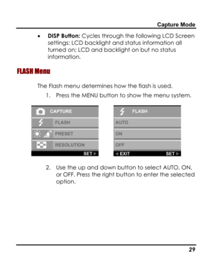 Page 33 Capture Mode 
• DISP Button: Cycles through the following LCD Screen 
settings: LCD backlight and status information all 
turned on; LCD and backlight on but no status 
information. 
FLASH Menu 
The Flash menu determines how the flash is used. 
1. Press the MENU button to show the menu system. 
  
2. Use the up and down button to select AUTO, ON, 
or OFF. Press the right button to enter the selected 
option. 
   29   