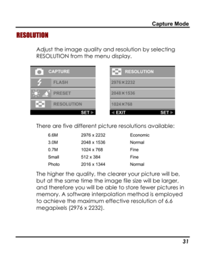 Page 35 Capture Mode 
RESOLUTION 
Adjust the image quality and resolution by selecting 
RESOLUTION from the menu display. 
  
There are five different picture resolutions available: 
6.6M 2976 x 2232 Economic 
3.0M 2048 x 1536 Normal 
0.7M 1024 x 768 Fine 
Small 512 x 384 Fine 
Photo 2016 x 1344 Normal 
The higher the quality, the clearer your picture will be, 
but at the same time the image file size will be larger, 
and therefore you will be able to store fewer pictures in 
memory. A software interpolation...