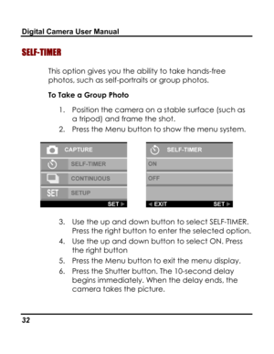 Page 36 Digital Camera User Manual 
SELF-TIMER 
This option gives you the ability to take hands-free 
photos, such as self-portraits or group photos. 
To Take a Group Photo 
1. Position the camera on a stable surface (such as 
a tripod) and frame the shot. 
2. Press the Menu button to show the menu system. 
  
3. Use the up and down button to select SELF-TIMER. 
Press the right button to enter the selected option. 
4. Use the up and down button to select ON. Press 
the right button 
5. Press the Menu button to...
