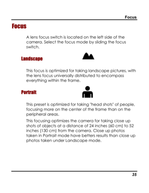 Page 39 Focus 
Focus 
A lens focus switch is located on the left side of the 
camera. Select the focus mode by sliding the focus 
switch. 
Landscape  
This focus is optimized for taking landscape pictures, with 
the lens focus universally distributed to encompass 
everything within the frame. 
Portrait  
This preset is optimized for taking head shots of people, 
focusing more on the center of the frame than on the 
peripheral areas. 
This focusing optimizes the camera for taking close up 
shots of objects at a...