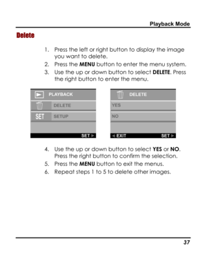 Page 41 Playback Mode 
Delete 
1. Press the left or right button to display the image 
you want to delete.  
2. Press the MENU button to enter the menu system. 
3. Use the up or down button to select DELETE. Press 
the right button to enter the menu. 
  
4. Use the up or down button to select YES or NO. 
Press the right button to confirm the selection. 
5. Press the MENU button to exit the menus. 
6. Repeat steps 1 to 5 to delete other images. 
 
   37   