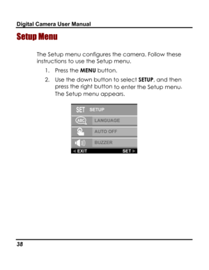 Page 42 Digital Camera User Manual 
Setup Menu  
The Setup menu configures the camera. Follow these 
instructions to use the Setup menu. 
1. Press the MENU button. 
2. Use the down button to select SETUP, and then 
press the right button to enter the Setup menu.  
The Setup menu appears. 
 
38   