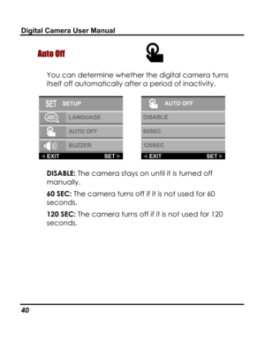 Page 44 Digital Camera User Manual 
Auto Off  
You can determine whether the digital camera turns 
itself off automatically after a period of inactivity. 
  
DISABLE: The camera stays on until it is turned off 
manually. 
60 SEC: The camera turns off if it is not used for 60 
seconds. 
120 SEC: The camera turns off if it is not used for 120 
seconds. 
40   