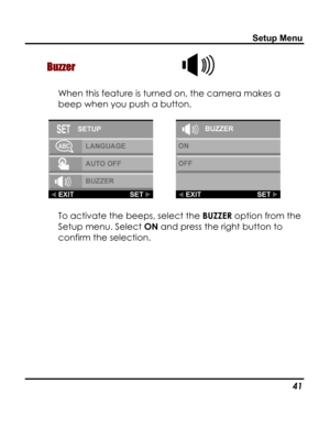 Page 45 Setup Menu 
Buzzer  
When this feature is turned on, the camera makes a 
beep when you push a button. 
  
To activate the beeps, select the BUZZER option from the 
Setup menu. Select ON and press the right button to 
confirm the selection. 
   41   