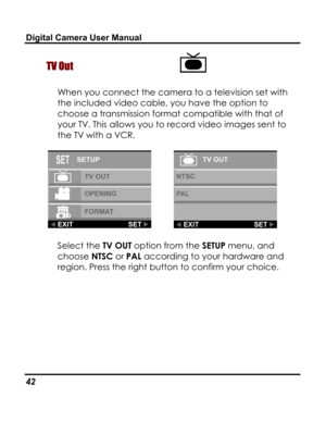 Page 46 Digital Camera User Manual 
TV Out  
When you connect the camera to a television set with 
the included video cable, you have the option to 
choose a transmission format compatible with that of 
your TV. This allows you to record video images sent to 
the TV with a VCR.  
  
Select the TV OUT option from the SETUP menu, and 
choose NTSC or PAL according to your hardware and 
region. Press the right button to confirm your choice. 
42   