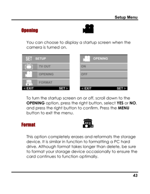 Page 47 Setup Menu 
Opening  
You can choose to display a startup screen when the 
camera is turned on. 
     
To turn the startup screen on or off, scroll down to the 
OPENING option, press the right button, select YES or NO, 
and press the right button to confirm. Press the MENU 
button to exit the menu. 
Format  
This option completely erases and reformats the storage 
device. It is similar in function to formatting a PC hard 
drive. Although format takes longer than delete, be sure 
to format your storage...