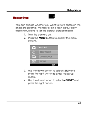 Page 49 Setup Menu 
 Memory Type  
You can choose whether you want to store photos in the 
on-board (internal) memory or on a flash card. Follow 
these instructions to set the default storage media. 
1. Turn the camera on. 
2. Press the MENU button to display the menu 
system. 
 
3. Use the down button to select SETUP and 
press the right button to enter the setup 
menu. 
4. Use the down button to select MEMORY and 
press the right button. 
   45   