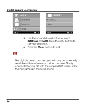 Page 50 Digital Camera User Manual 
  
5. Use the up and down button to select 
INTERNAL or CARD. Press the right button to 
set your selection. 
6. Press the Menu button to exit. 
 USB  
The digital camera can be used with any commercially 
available video software as a video camera. Simply 
connect it to your PC with the supplied USB cable, select 
the PC Camera in the setup menu. 
 
46   