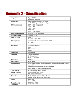 Page 56  
Appendix 2 – Specification 
Image Sensor Type: CMOS Resolution: 3M pixels Digital Zoom 4x for Still Image capture, 0.2 steps 4x for Still Image playback, 0.5 steps Still image capture 2976 x 2232 (interpolated) 2048 x 1536 1024 x 768 512 x 384 2016 x 1344 (photo) Video Clip Movie mode 512x384: 15 fps, AVI format PC camera mode 320x240: 15 fps Color TFT LCD Size: 1.5” Resolution: 280 x 220 Auto-exposure Automatic with menu compensation +/- 2.0 0.5 steps 
Preset mode Auto White Balance Sun Fluorescent...