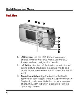 Page 10 Digital Camera User Manual 
Back View 
 
1. LCD Screen: Use the LCD Screen to preview 
photos. While in the Setup menu, use the LCD 
Screen to view configuration details. 
2. Left Button: Use the Left Button to cycle to the left 
during picture playback. In capture mode and 
movie mode, use the Left Button to reduce the EV 
level. 
3. Zoom-in/up Button: Use the Zoom-in Button to 
zoom-in on your subject while in Capture mode. In 
Playback mode, use this button to zoom-in on a 
photo. The Zoom-in button...