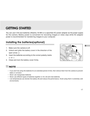 Page 18 17
E
GETTING STARTED
You can use 4 AA size batteries (Alkaline, Ni-MH) or a specified AC power adapter as the power supply
for the camera. Battery power is convenient for recording images or video clips while AC adapter
power is recommended for transferring images to your computer.
Installing the batteries(optional)
1. Make sure the camera is off.
2. Unlock and slide the battery cover in the direction of the
open arrow     .
3. Insert the batteries according to the correct polarity marks
(+ or -).
4....