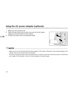 Page 19 18
E
Using the AC power adapter (optional)
1. Make sure the camera is off.
2. Open the jack cover and connect one end of the AC power
adapter to the DC IN jack on the camera.
3. Connect the other end to an electrical outlet.
NOTE
•Make sure to use only the specified AC power adapter for the camera. Otherwise, it may cause damages to the
camera, which is not covered under the warranty.
•To prevent unexpected auto power off resulting from no battery power left during the process of transferring
your...