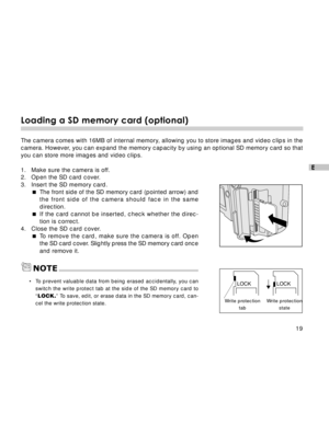 Page 20 19
E
Loading a SD memory card (optional)
The camera comes with 16MB of internal memory, allowing you to store images and video clips in the
camera. However, you can expand the memory capacity by using an optional SD memory card so that
you can store more images and video clips.
1. Make sure the camera is off.
2. Open the SD card cover.
3. Insert the SD memory card.
The front side of the SD memory card (pointed arrow) and
the front side of the camera should face in the same
direction.
If the card...