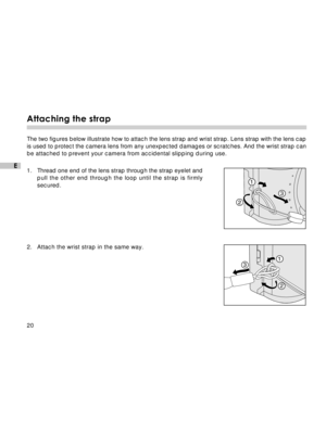 Page 21 20
E
Attaching the strap
The two figures below illustrate how to attach the lens strap and wrist strap. Lens strap with the lens cap
is used to protect the camera lens from any unexpected damages or scratches. And the wrist strap can
be attached to prevent your camera from accidental slipping during use.
1.Thread one end of the lens strap through the strap eyelet and
pull the other end through the loop until the strap is firmly
secured.
2. Attach the wrist strap in the same way.
1
23
1
2 3  