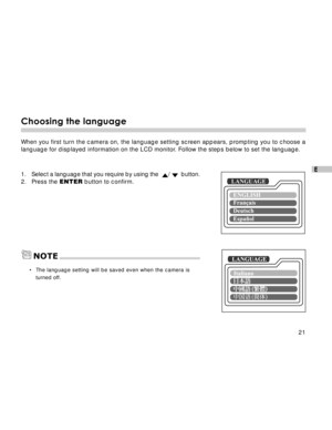 Page 22 21
E
Choosing the language
When you first turn the camera on, the language setting screen appears, prompting you to choose a
language for displayed information on the LCD monitor. Follow the steps below to set the language.
1.Select a language that you require by using the  /   button.
2. Press the ENTER button to confirm.
•The language setting will be saved even when the camera is
turned off.
LANGUAGE
LANGUAGENOTE  