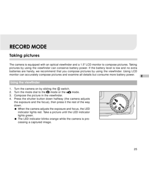 Page 26 25
E
RECORD MODE
Taking pictures
The camera is equipped with an optical viewfinder and a 1.5 LCD monitor to compose pictures. Taking
pictures by using the viewfinder can conserve battery power. If the battery level is low and no extra
batteries are handy, we recommend that you compose pictures by using the viewfinder. Using LCD
monitor can accurately compose pictures and examine all details but consume more battery power.
 Using the viewfinder
1. Turn the camera on by sliding the  switch.
2. Turn the...
